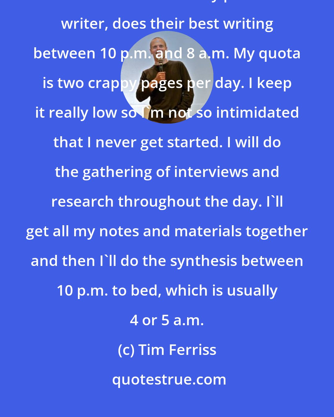 Tim Ferriss: I do my best writing between 10 p.m. and 5 a.m.. Almost every friend I have who is a consistently productive writer, does their best writing between 10 p.m. and 8 a.m. My quota is two crappy pages per day. I keep it really low so I'm not so intimidated that I never get started. I will do the gathering of interviews and research throughout the day. I'll get all my notes and materials together and then I'll do the synthesis between 10 p.m. to bed, which is usually 4 or 5 a.m.