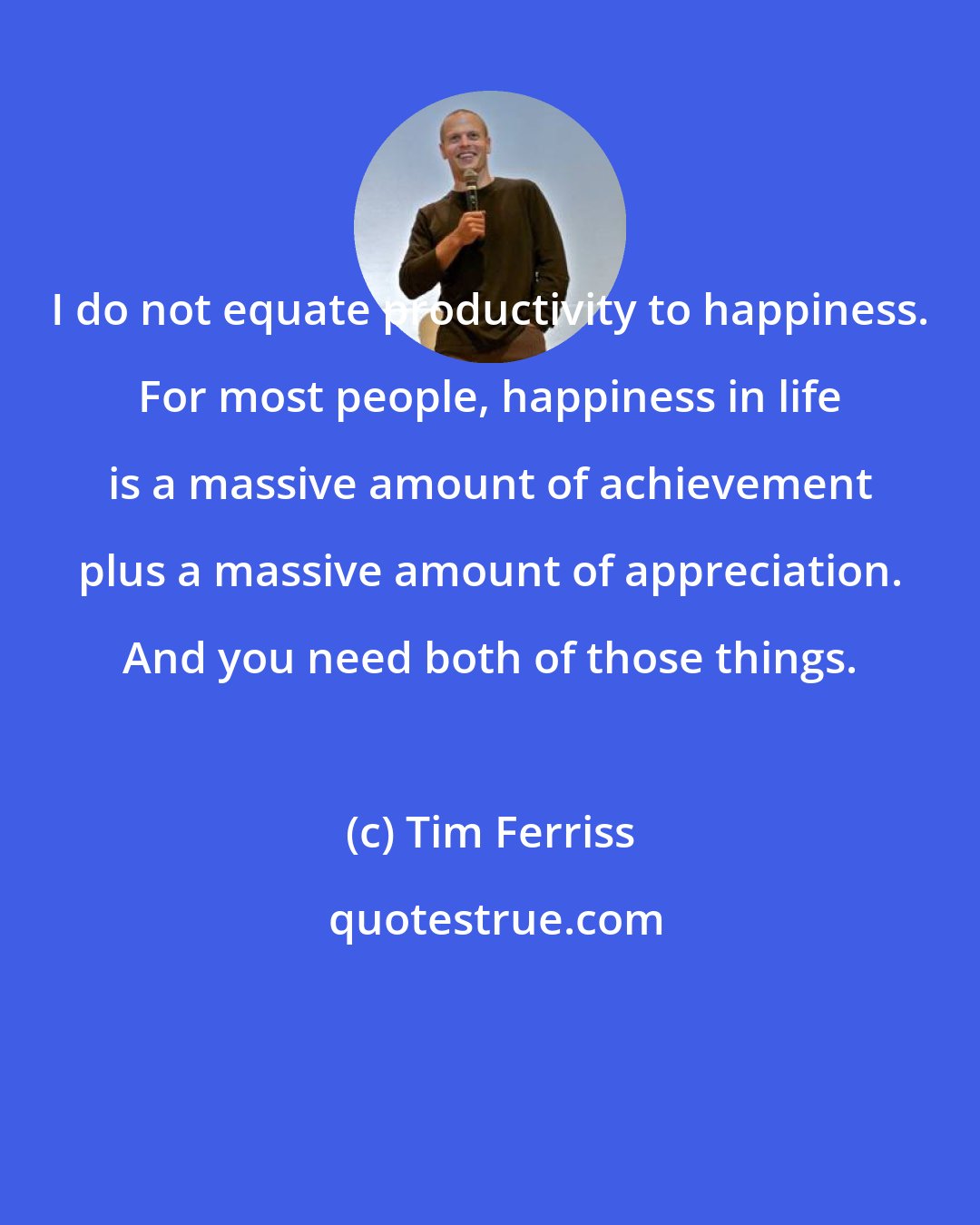 Tim Ferriss: I do not equate productivity to happiness. For most people, happiness in life is a massive amount of achievement plus a massive amount of appreciation. And you need both of those things.