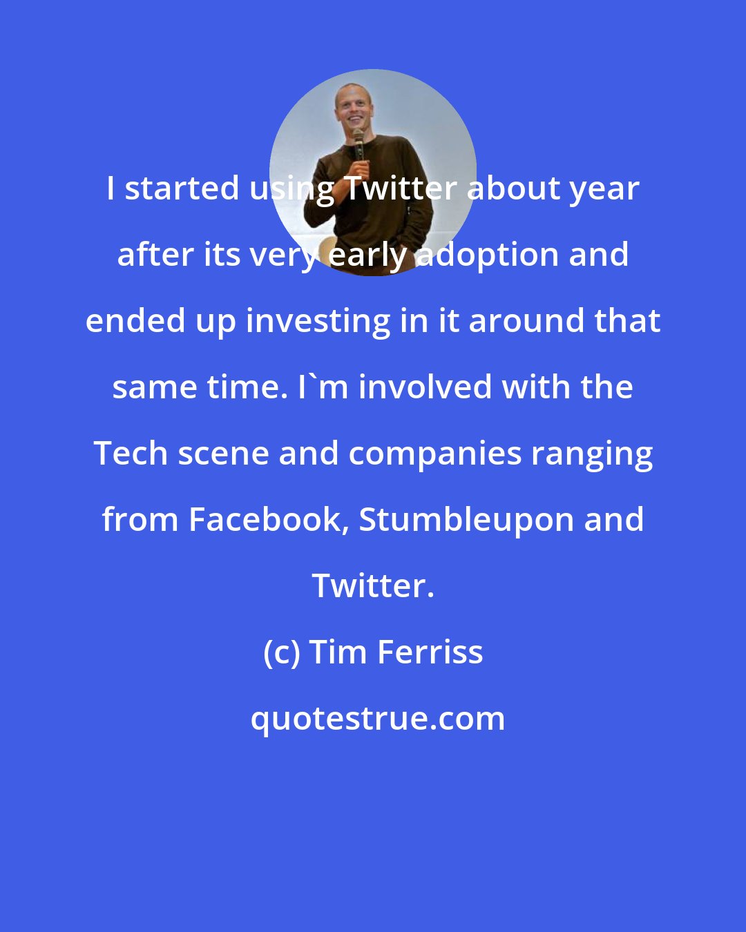 Tim Ferriss: I started using Twitter about year after its very early adoption and ended up investing in it around that same time. I'm involved with the Tech scene and companies ranging from Facebook, Stumbleupon and Twitter.