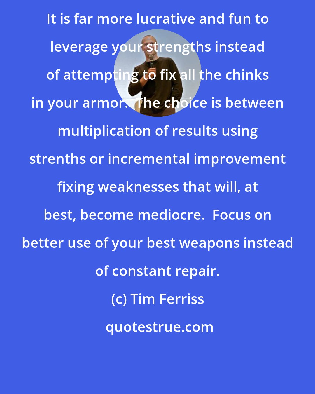 Tim Ferriss: It is far more lucrative and fun to leverage your strengths instead of attempting to fix all the chinks in your armor.  The choice is between multiplication of results using strenths or incremental improvement fixing weaknesses that will, at best, become mediocre.  Focus on better use of your best weapons instead of constant repair.