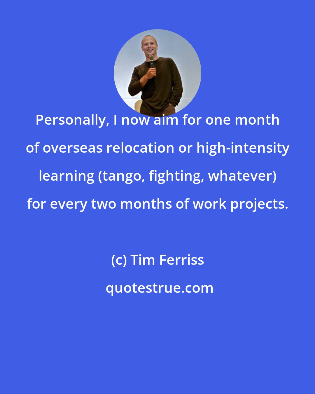 Tim Ferriss: Personally, I now aim for one month of overseas relocation or high-intensity learning (tango, fighting, whatever) for every two months of work projects.