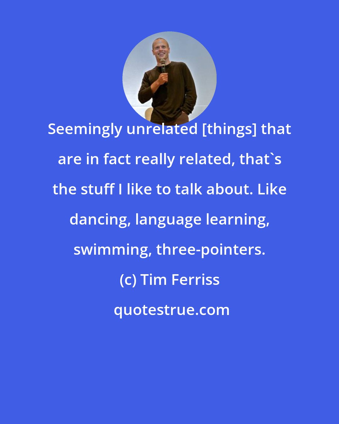 Tim Ferriss: Seemingly unrelated [things] that are in fact really related, that's the stuff I like to talk about. Like dancing, language learning, swimming, three-pointers.