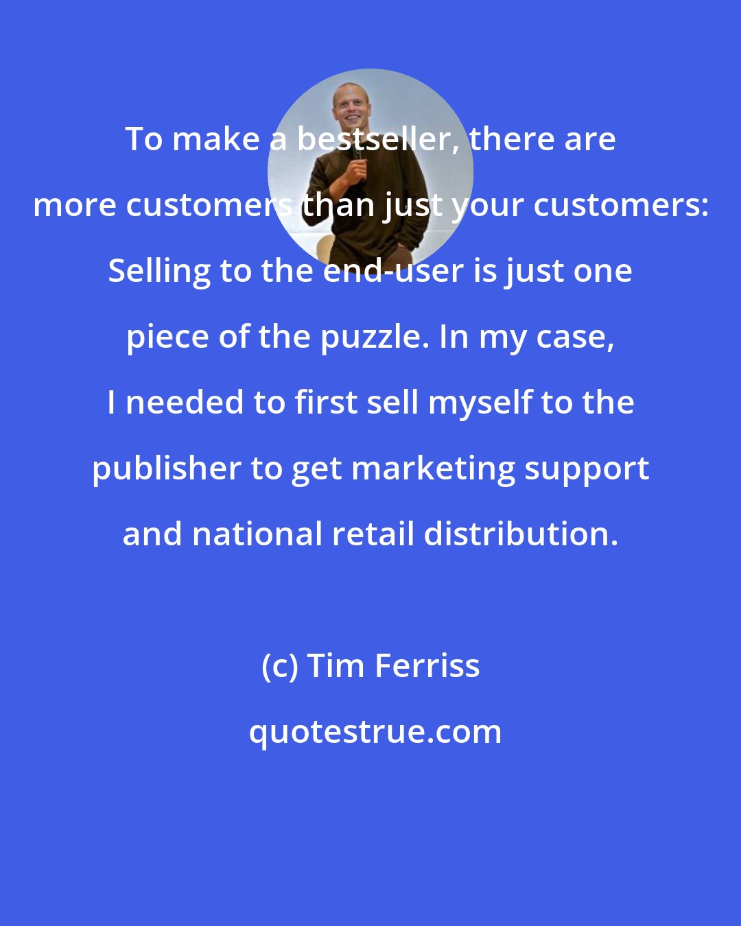 Tim Ferriss: To make a bestseller, there are more customers than just your customers: Selling to the end-user is just one piece of the puzzle. In my case, I needed to first sell myself to the publisher to get marketing support and national retail distribution.