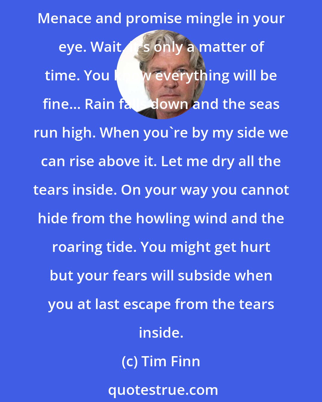 Tim Finn: You, sleeping on your bed of nails. Weeping an ocean beyond the pale. Strange, sorrow is your greatest skill. You're suffering from overkill... Choose whether to laugh or to cry. Menace and promise mingle in your eye. Wait, it's only a matter of time. You know everything will be fine... Rain falls down and the seas run high. When you're by my side we can rise above it. Let me dry all the tears inside. On your way you cannot hide from the howling wind and the roaring tide. You might get hurt but your fears will subside when you at last escape from the tears inside.