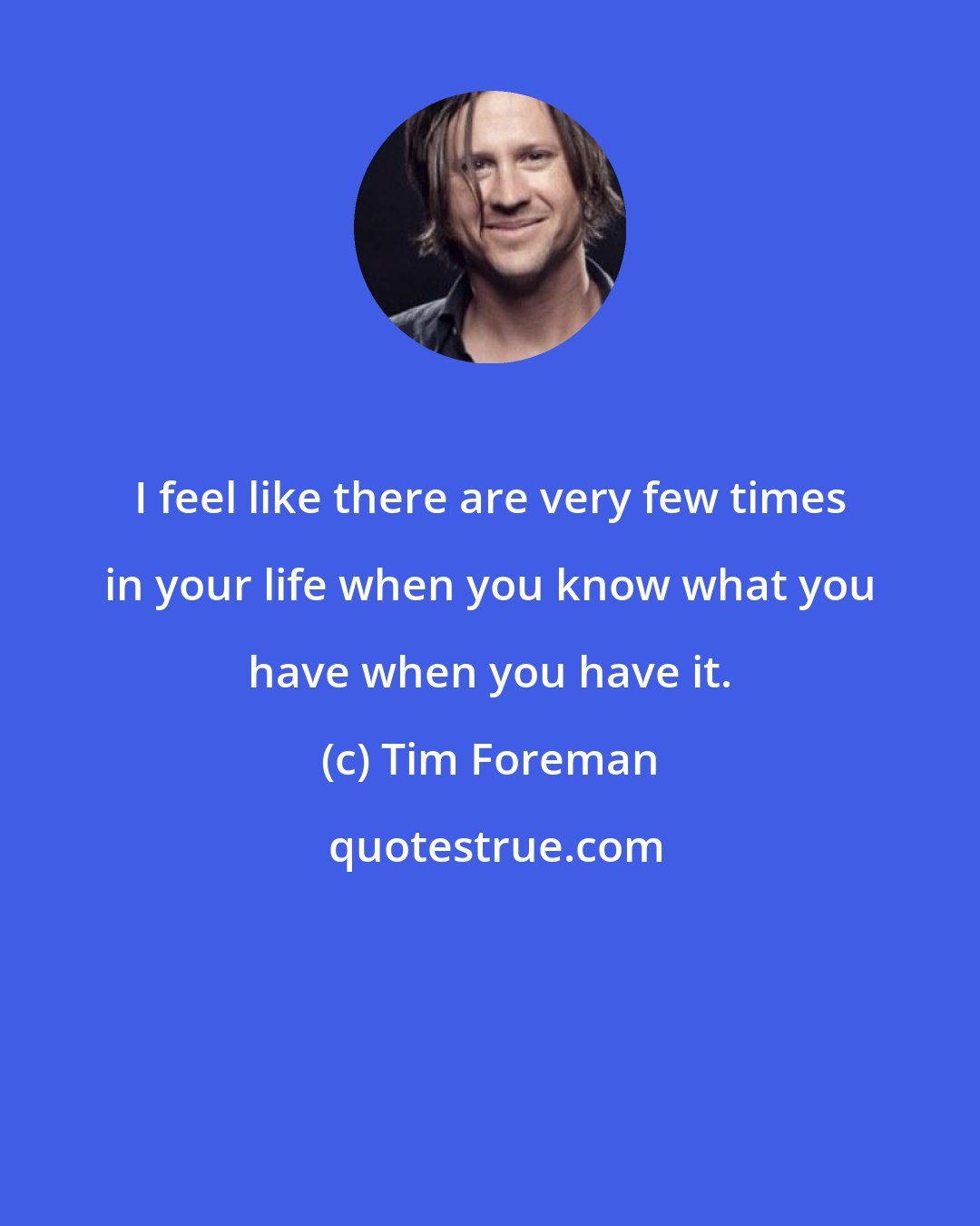 Tim Foreman: I feel like there are very few times in your life when you know what you have when you have it.