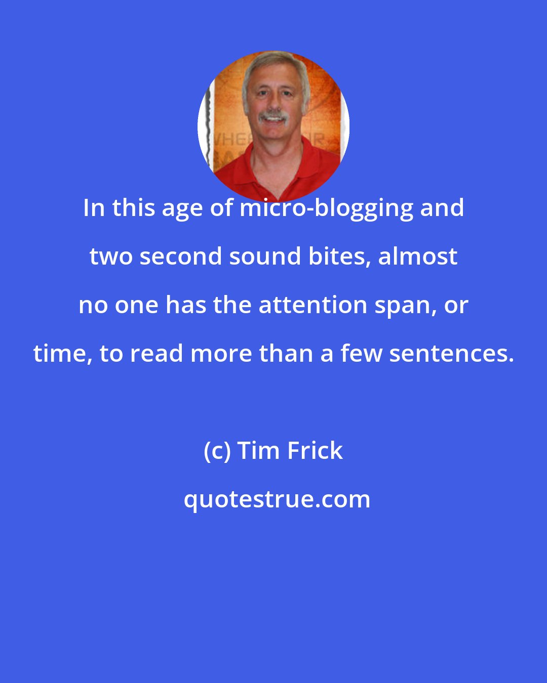 Tim Frick: In this age of micro-blogging and two second sound bites, almost no one has the attention span, or time, to read more than a few sentences.