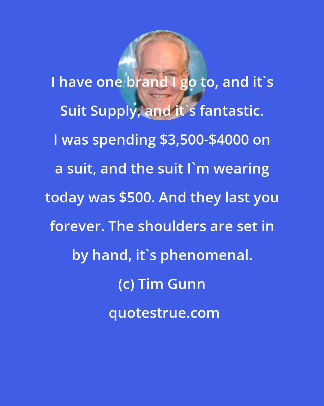 Tim Gunn: I have one brand I go to, and it's Suit Supply, and it's fantastic. I was spending $3,500-$4000 on a suit, and the suit I'm wearing today was $500. And they last you forever. The shoulders are set in by hand, it's phenomenal.