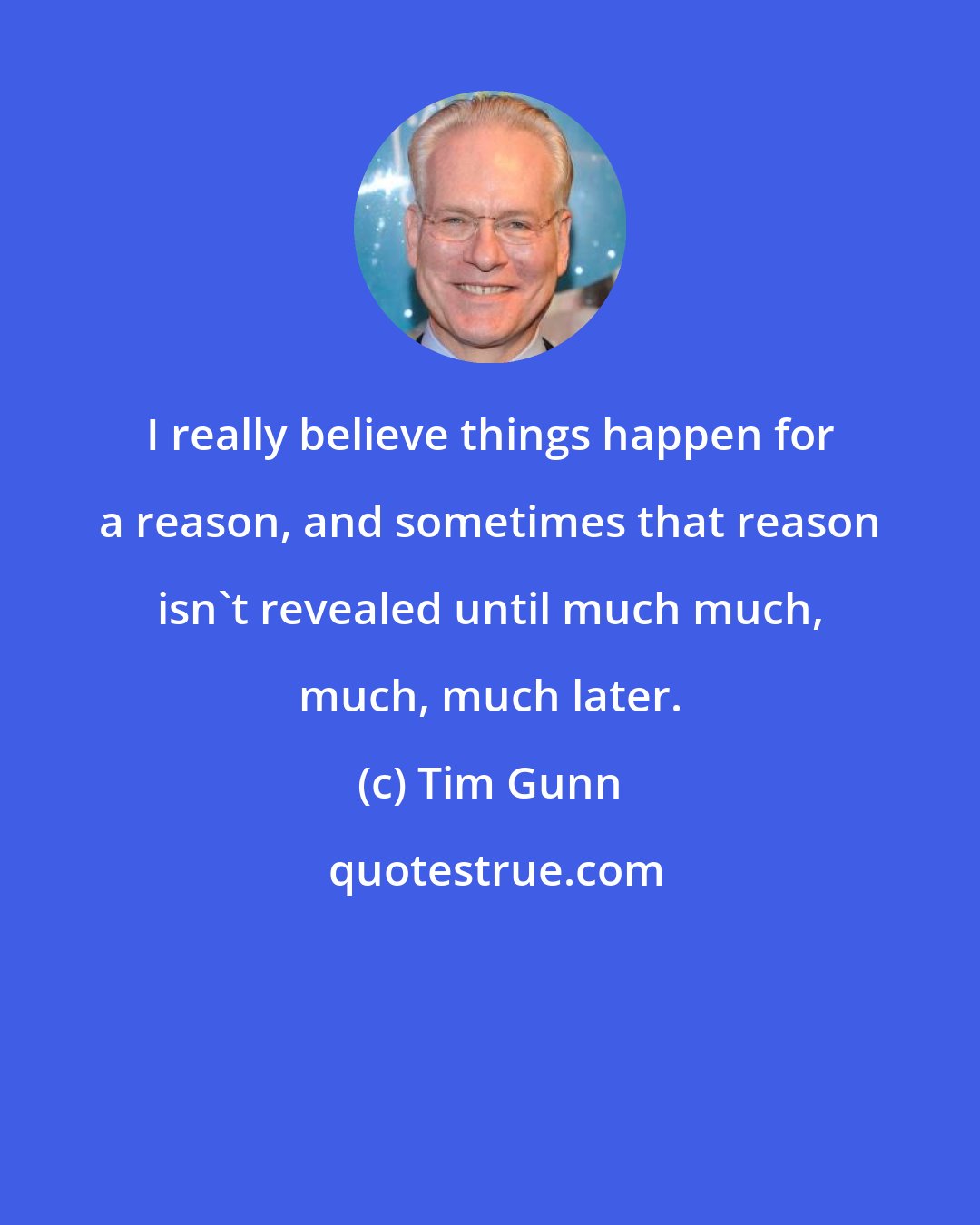 Tim Gunn: I really believe things happen for a reason, and sometimes that reason isn't revealed until much much, much, much later.