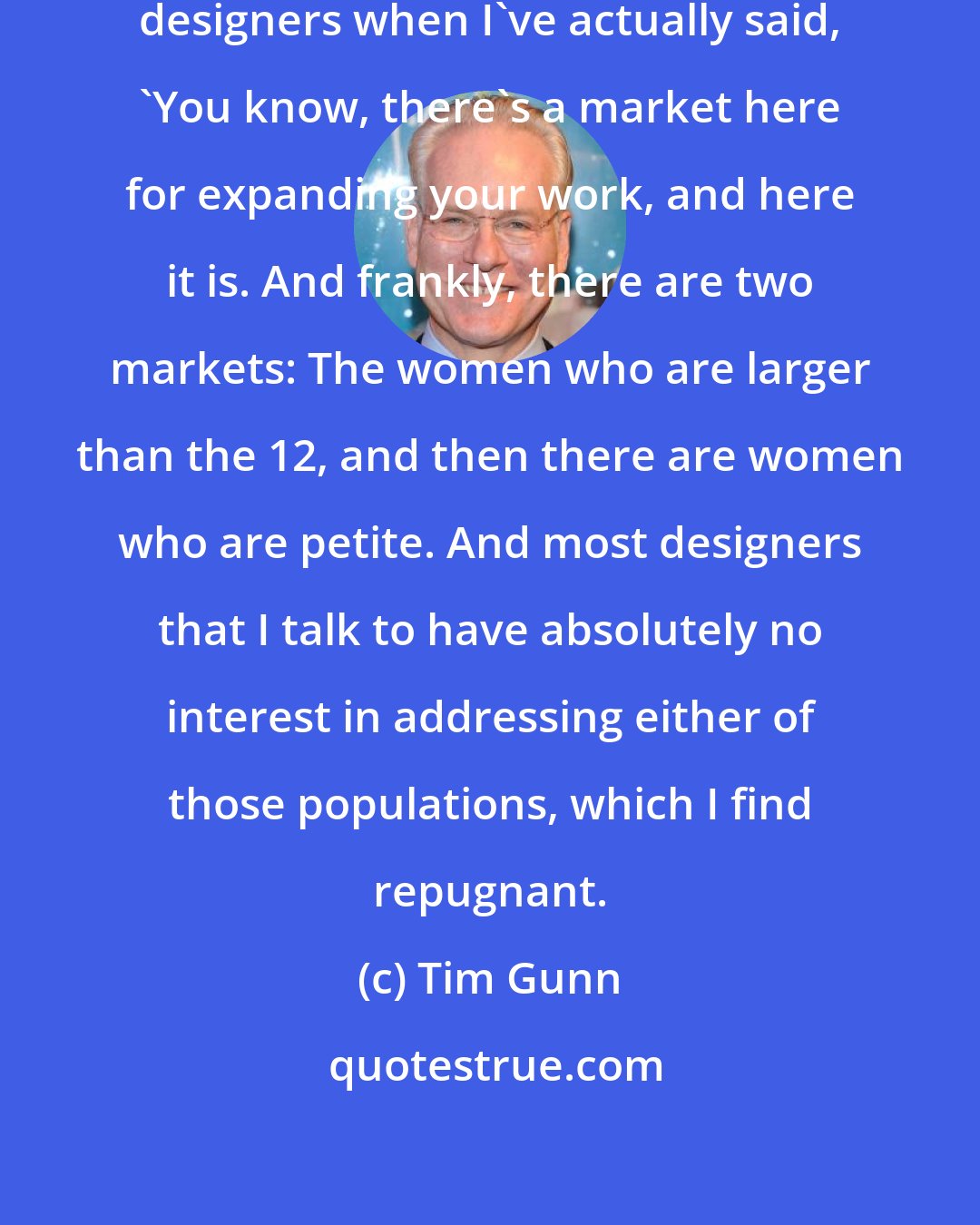 Tim Gunn: I've had my own moments in front of designers when I've actually said, 'You know, there's a market here for expanding your work, and here it is. And frankly, there are two markets: The women who are larger than the 12, and then there are women who are petite. And most designers that I talk to have absolutely no interest in addressing either of those populations, which I find repugnant.