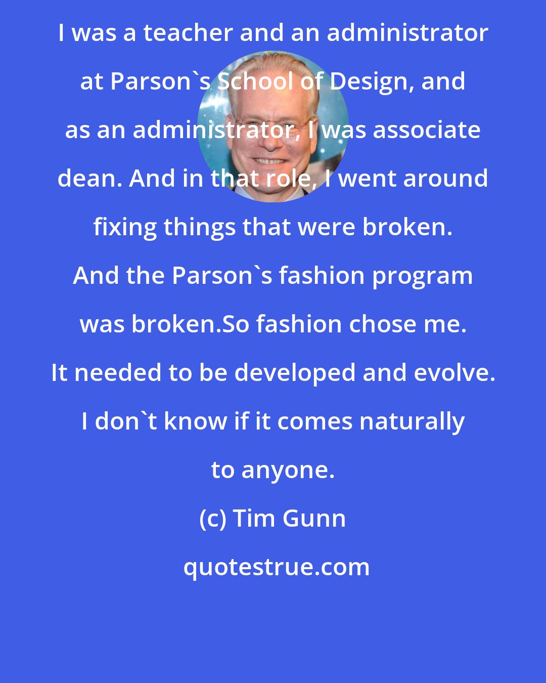 Tim Gunn: I was a teacher and an administrator at Parson's School of Design, and as an administrator, I was associate dean. And in that role, I went around fixing things that were broken. And the Parson's fashion program was broken.So fashion chose me. It needed to be developed and evolve. I don't know if it comes naturally to anyone.