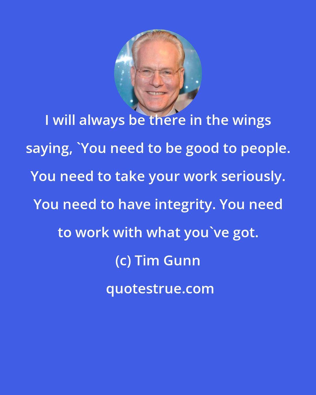 Tim Gunn: I will always be there in the wings saying, 'You need to be good to people. You need to take your work seriously. You need to have integrity. You need to work with what you've got.