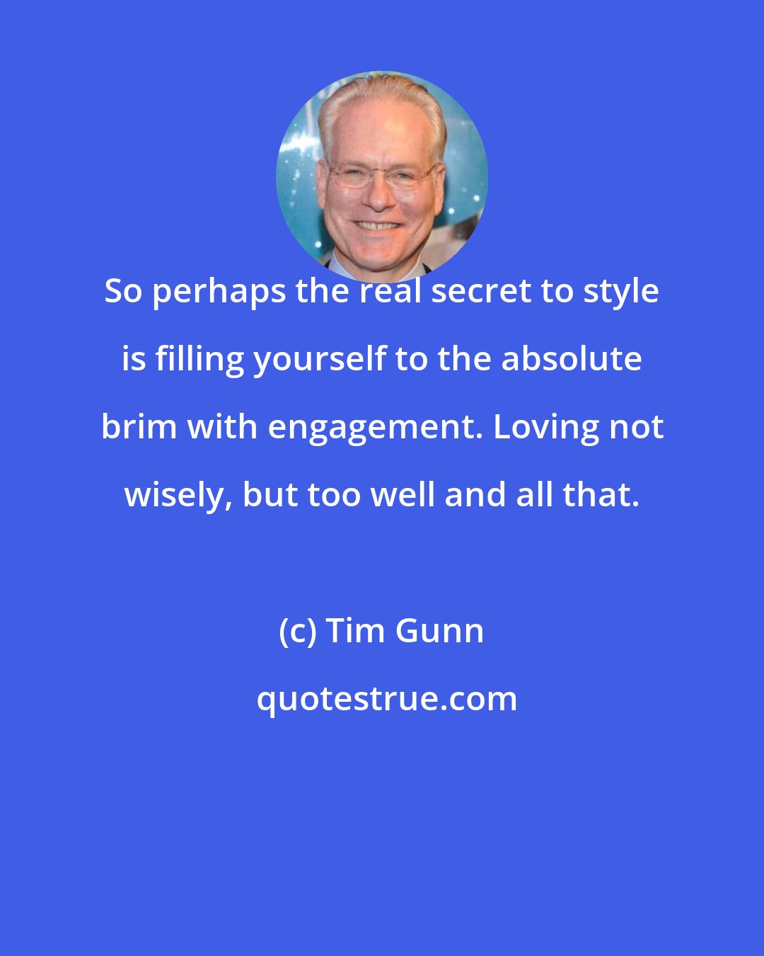 Tim Gunn: So perhaps the real secret to style is filling yourself to the absolute brim with engagement. Loving not wisely, but too well and all that.