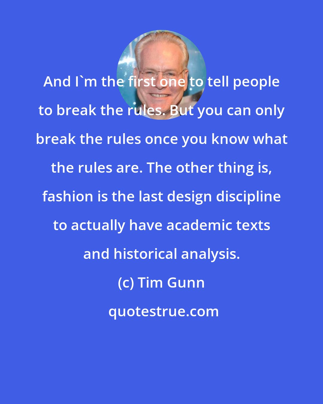 Tim Gunn: And I'm the first one to tell people to break the rules. But you can only break the rules once you know what the rules are. The other thing is, fashion is the last design discipline to actually have academic texts and historical analysis.