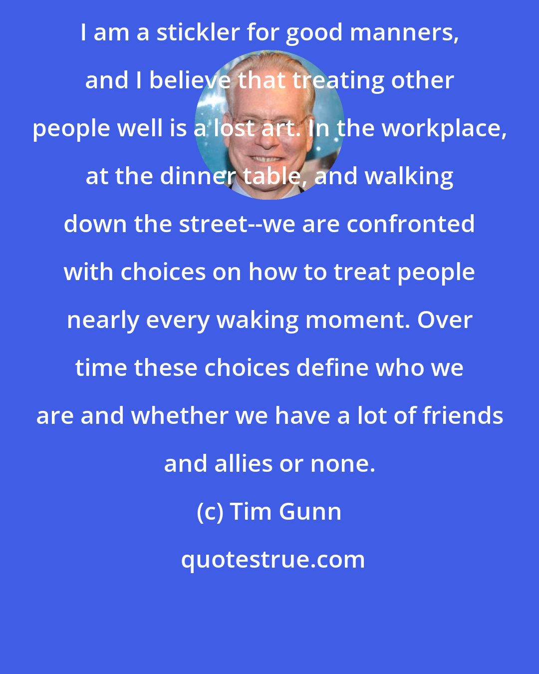 Tim Gunn: I am a stickler for good manners, and I believe that treating other people well is a lost art. In the workplace, at the dinner table, and walking down the street--we are confronted with choices on how to treat people nearly every waking moment. Over time these choices define who we are and whether we have a lot of friends and allies or none.