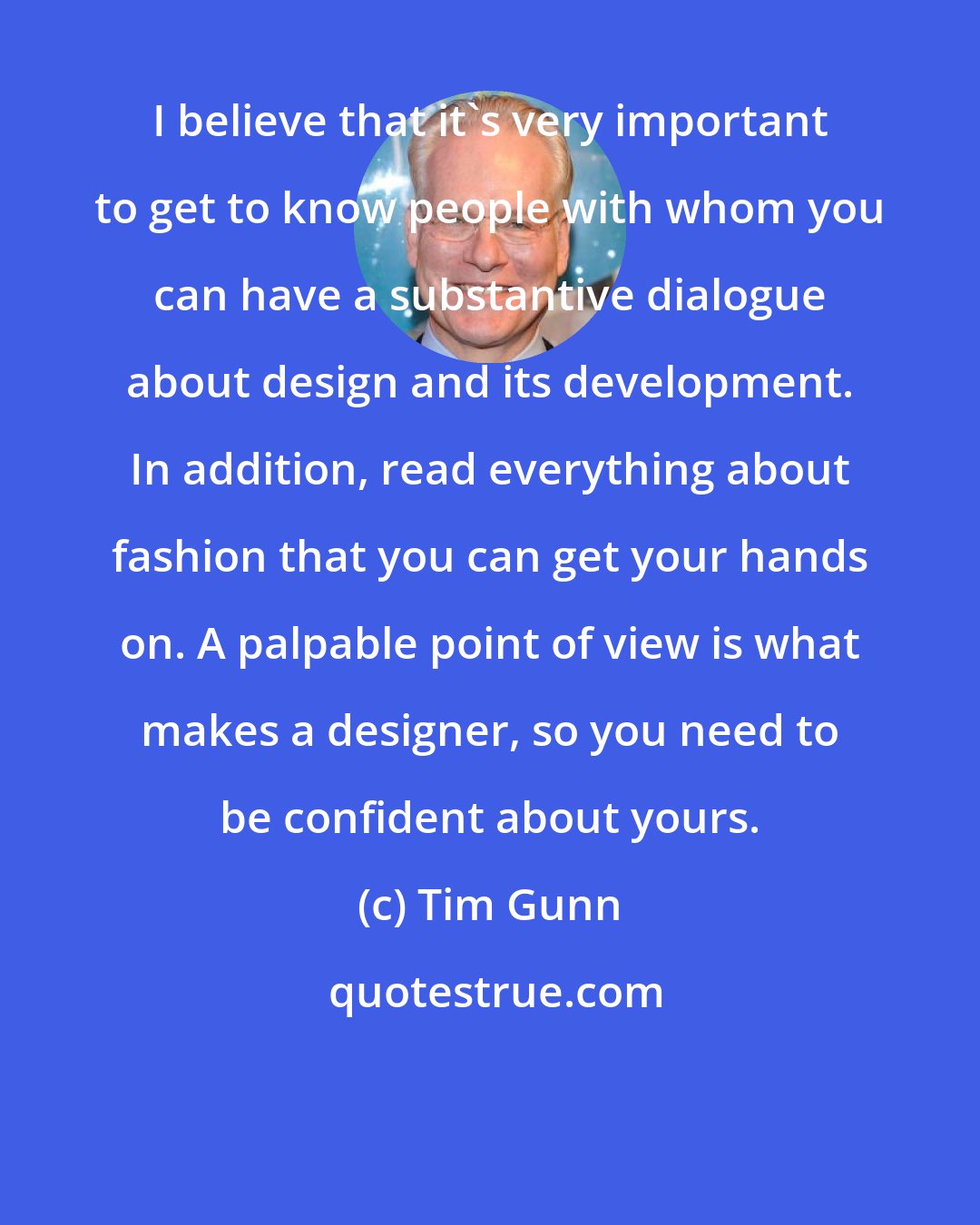 Tim Gunn: I believe that it's very important to get to know people with whom you can have a substantive dialogue about design and its development. In addition, read everything about fashion that you can get your hands on. A palpable point of view is what makes a designer, so you need to be confident about yours.