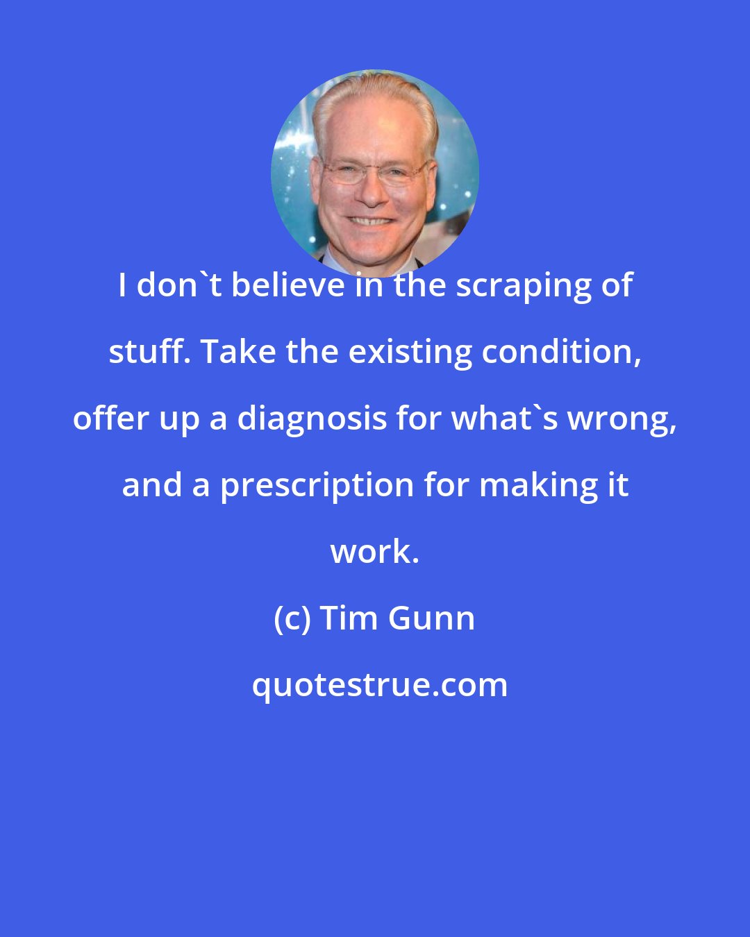 Tim Gunn: I don't believe in the scraping of stuff. Take the existing condition, offer up a diagnosis for what's wrong, and a prescription for making it work.