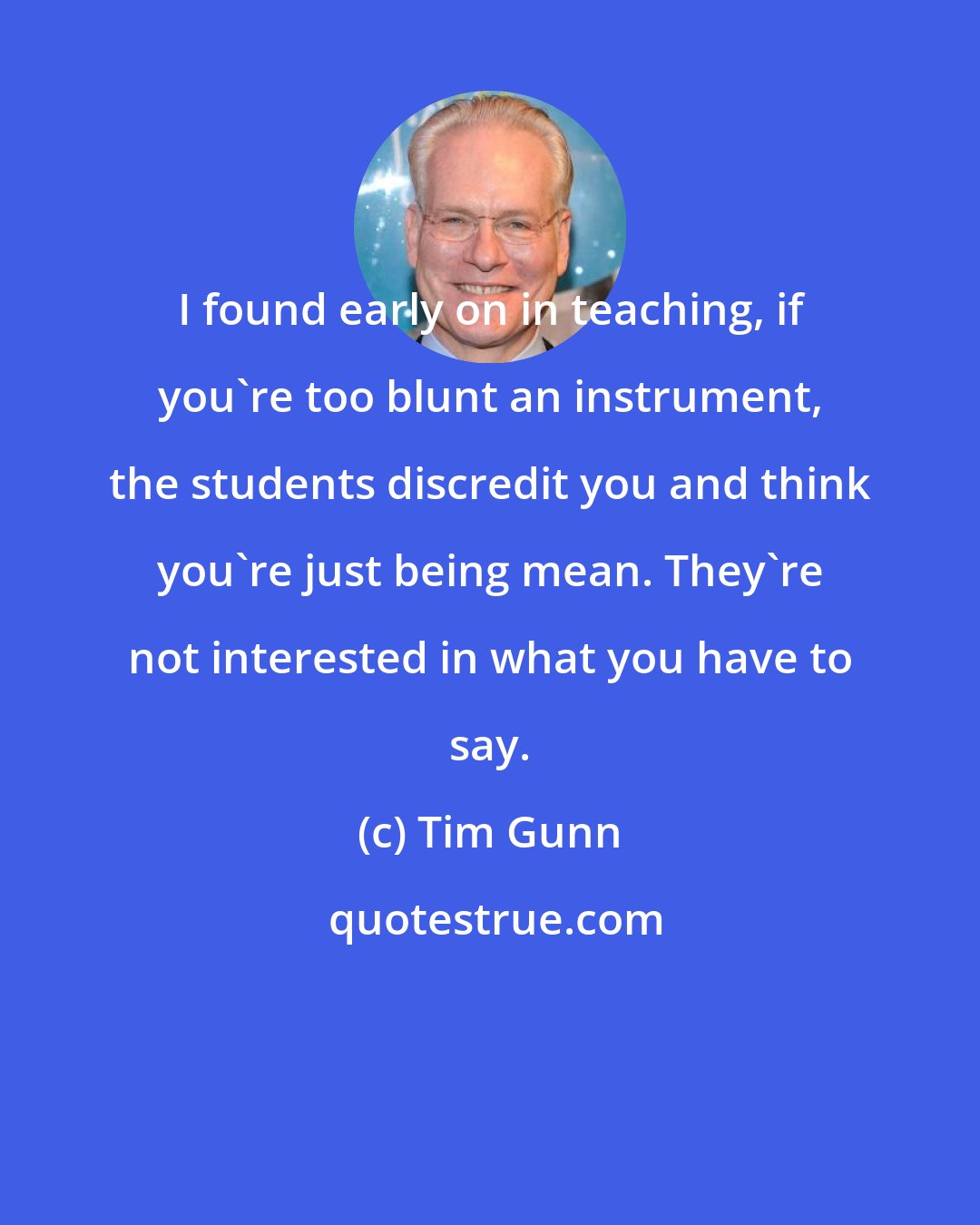 Tim Gunn: I found early on in teaching, if you're too blunt an instrument, the students discredit you and think you're just being mean. They're not interested in what you have to say.