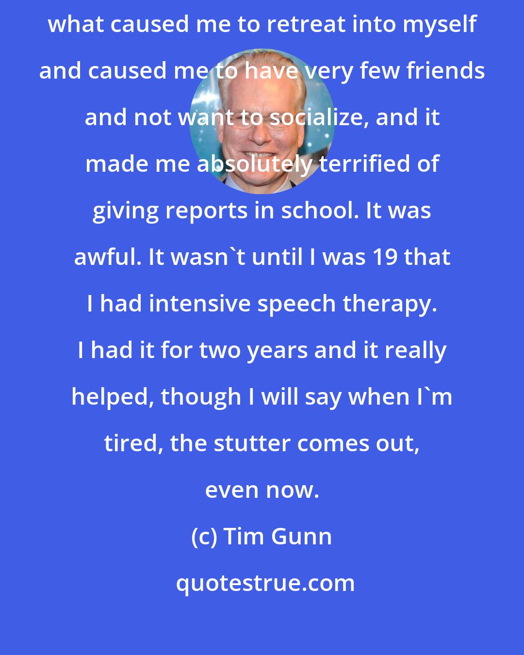 Tim Gunn: I grew up with an absolutely horrible, debilitating stutter, and it was what caused me to retreat into myself and caused me to have very few friends and not want to socialize, and it made me absolutely terrified of giving reports in school. It was awful. It wasn't until I was 19 that I had intensive speech therapy. I had it for two years and it really helped, though I will say when I'm tired, the stutter comes out, even now.