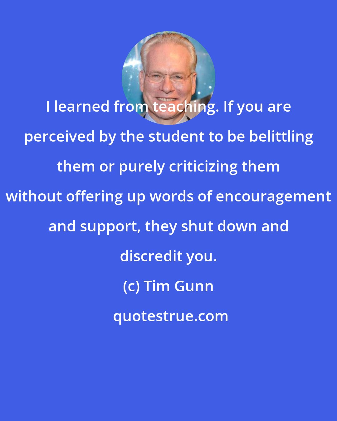 Tim Gunn: I learned from teaching. If you are perceived by the student to be belittling them or purely criticizing them without offering up words of encouragement and support, they shut down and discredit you.