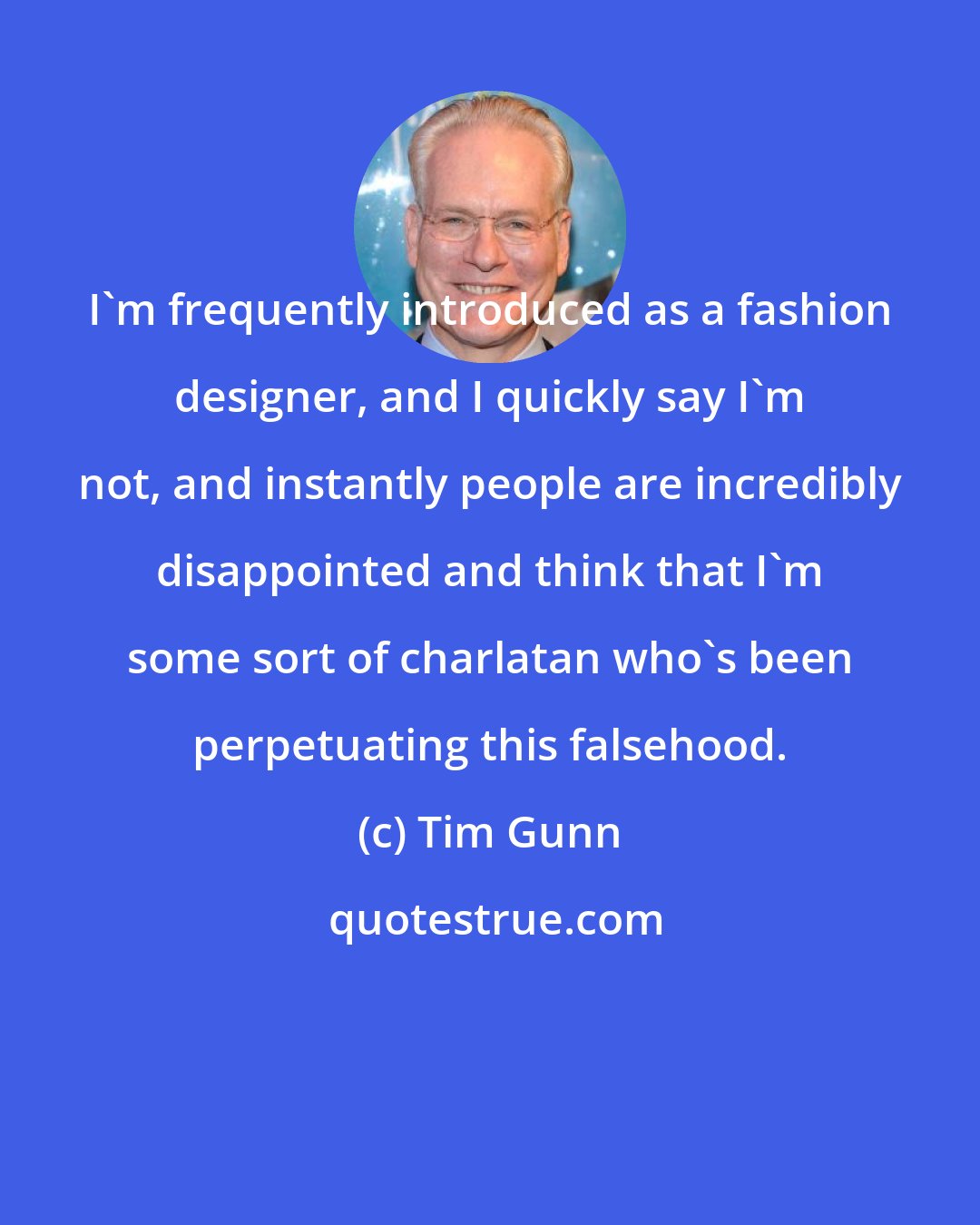 Tim Gunn: I'm frequently introduced as a fashion designer, and I quickly say I'm not, and instantly people are incredibly disappointed and think that I'm some sort of charlatan who's been perpetuating this falsehood.