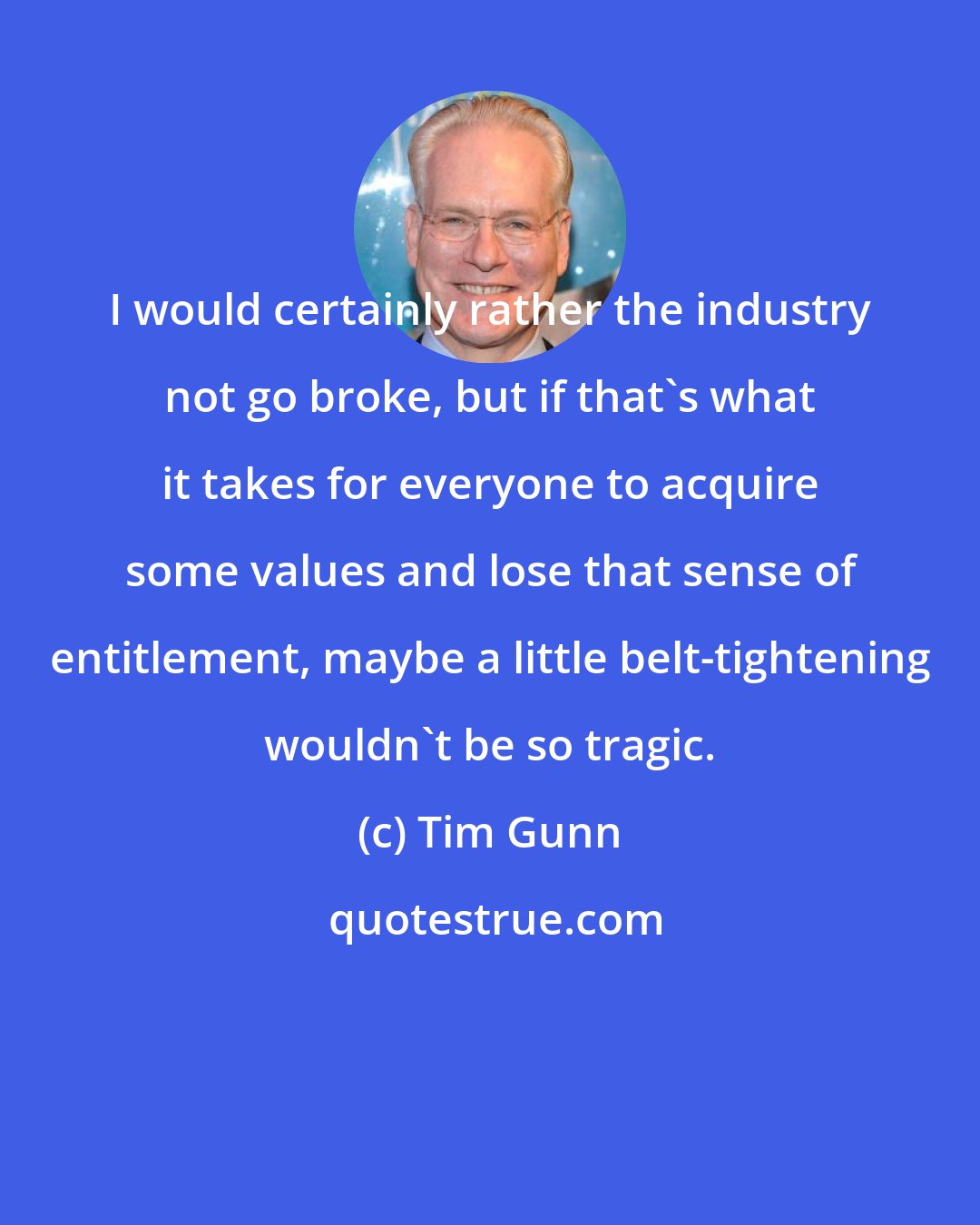 Tim Gunn: I would certainly rather the industry not go broke, but if that's what it takes for everyone to acquire some values and lose that sense of entitlement, maybe a little belt-tightening wouldn't be so tragic.