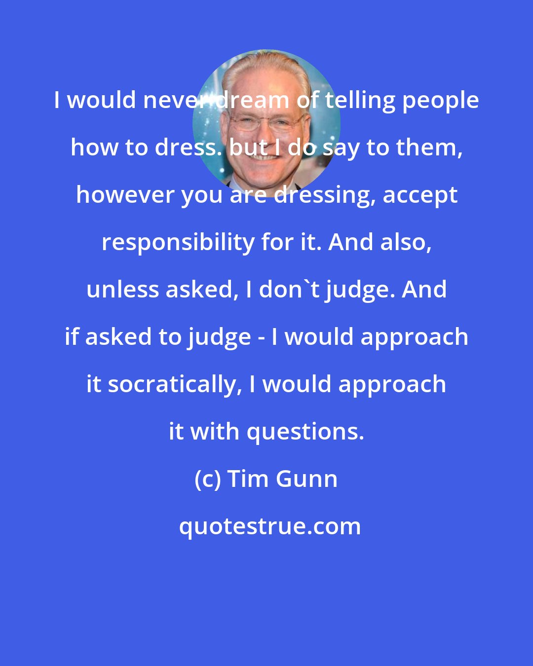 Tim Gunn: I would never dream of telling people how to dress. but I do say to them, however you are dressing, accept responsibility for it. And also, unless asked, I don't judge. And if asked to judge - I would approach it socratically, I would approach it with questions.