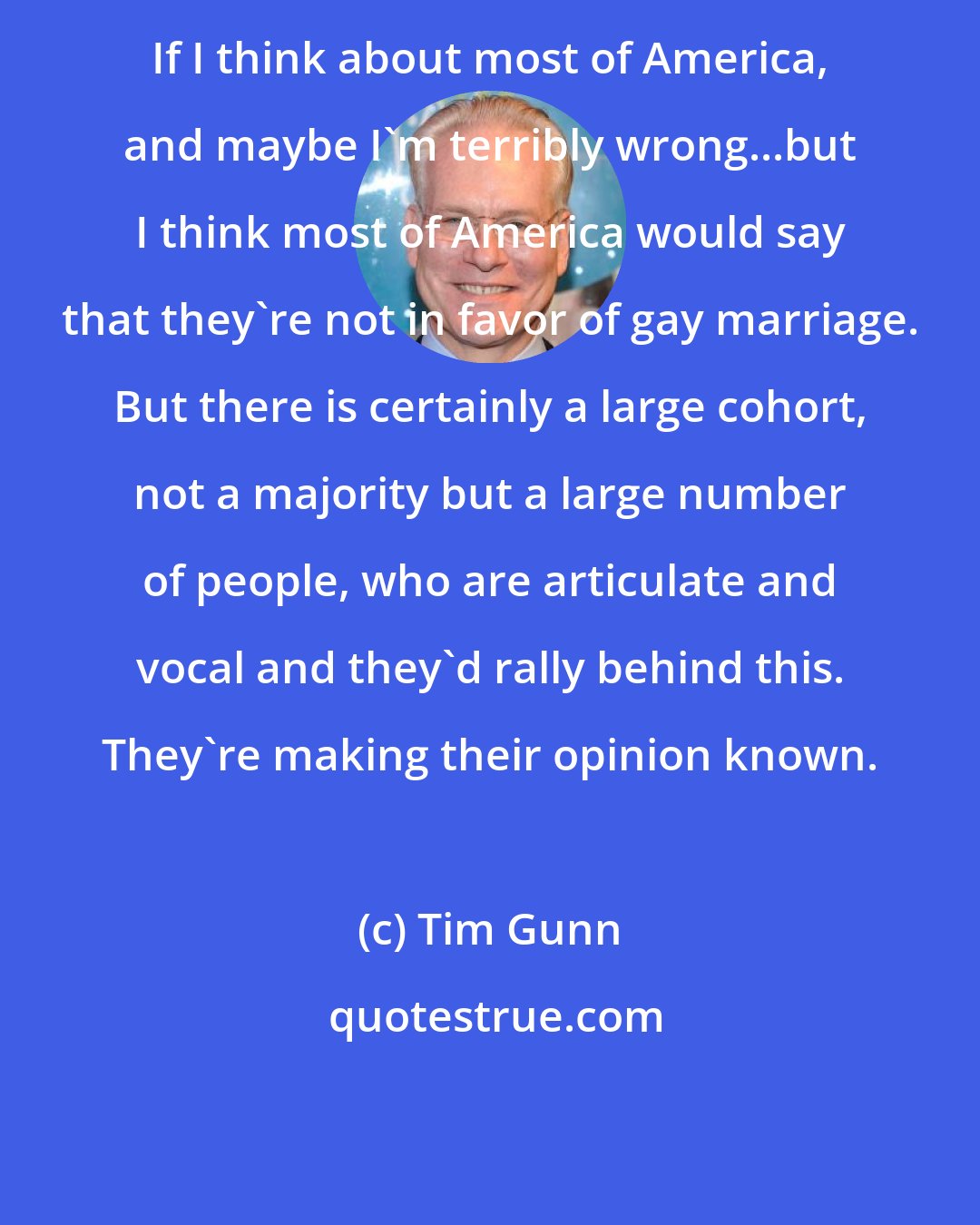 Tim Gunn: If I think about most of America, and maybe I'm terribly wrong...but I think most of America would say that they're not in favor of gay marriage. But there is certainly a large cohort, not a majority but a large number of people, who are articulate and vocal and they'd rally behind this. They're making their opinion known.