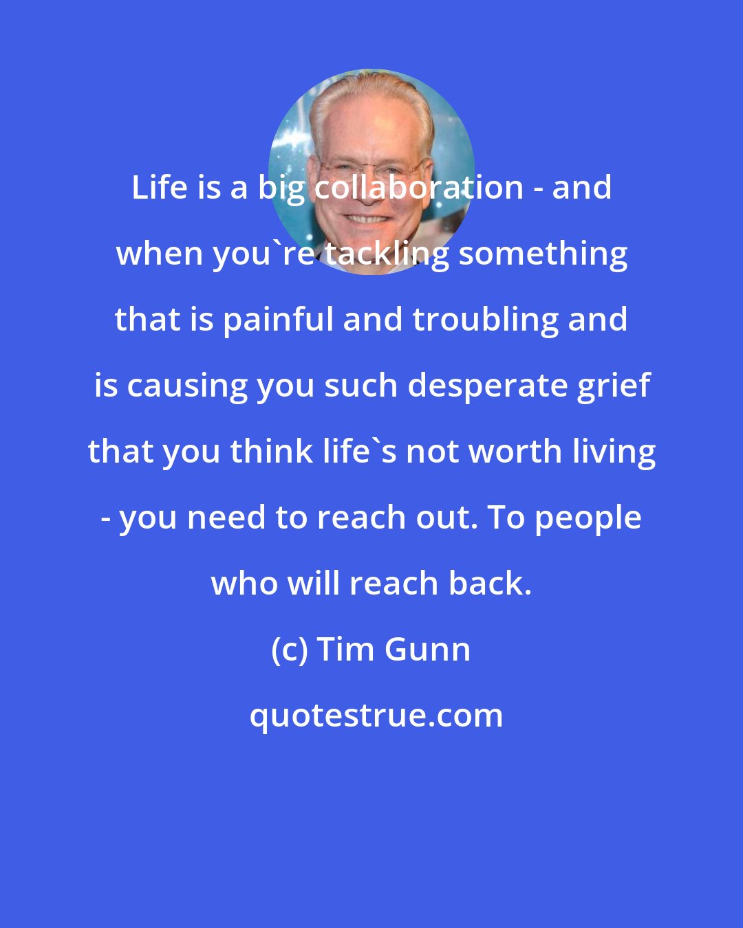 Tim Gunn: Life is a big collaboration - and when you're tackling something that is painful and troubling and is causing you such desperate grief that you think life's not worth living - you need to reach out. To people who will reach back.