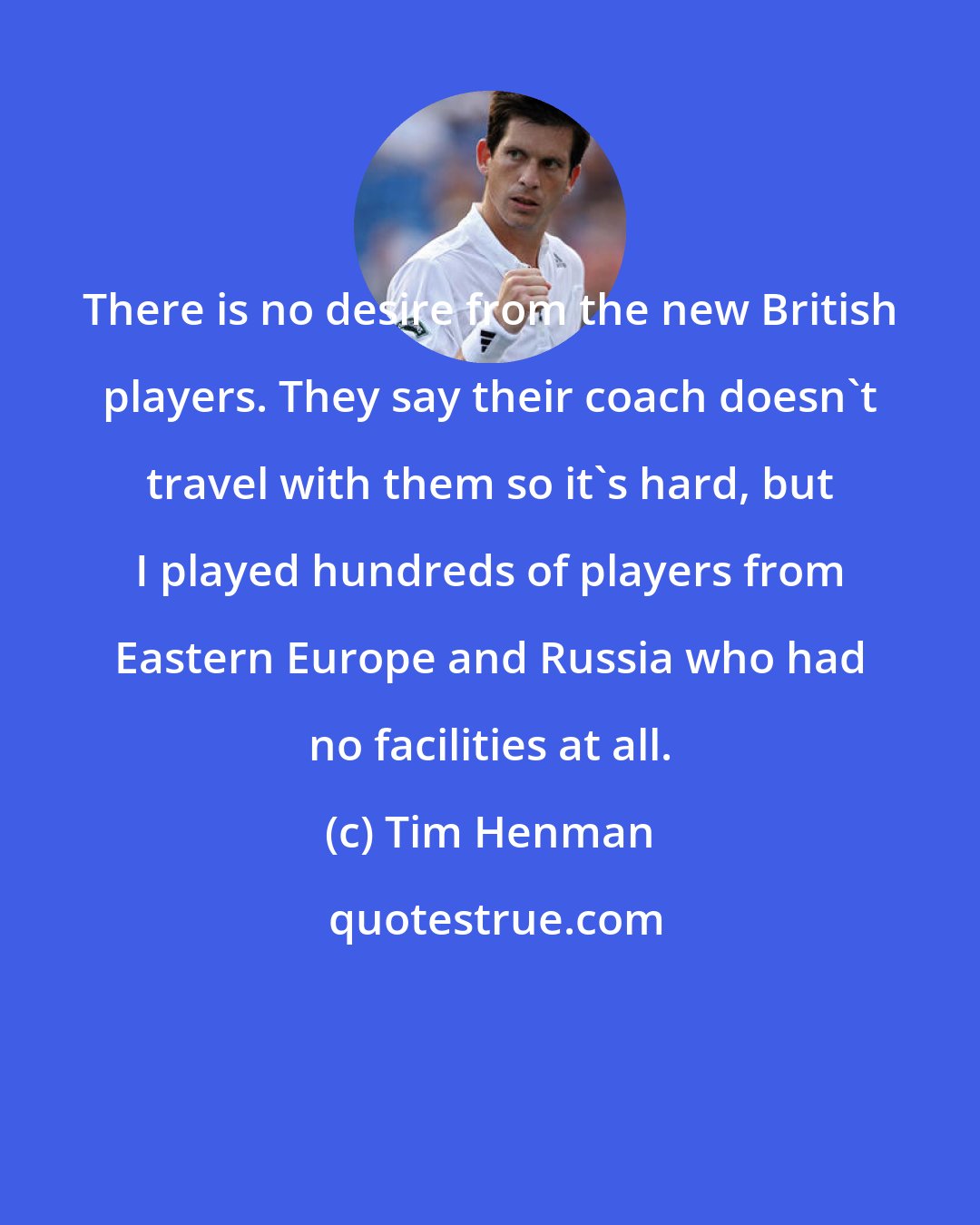 Tim Henman: There is no desire from the new British players. They say their coach doesn't travel with them so it's hard, but I played hundreds of players from Eastern Europe and Russia who had no facilities at all.