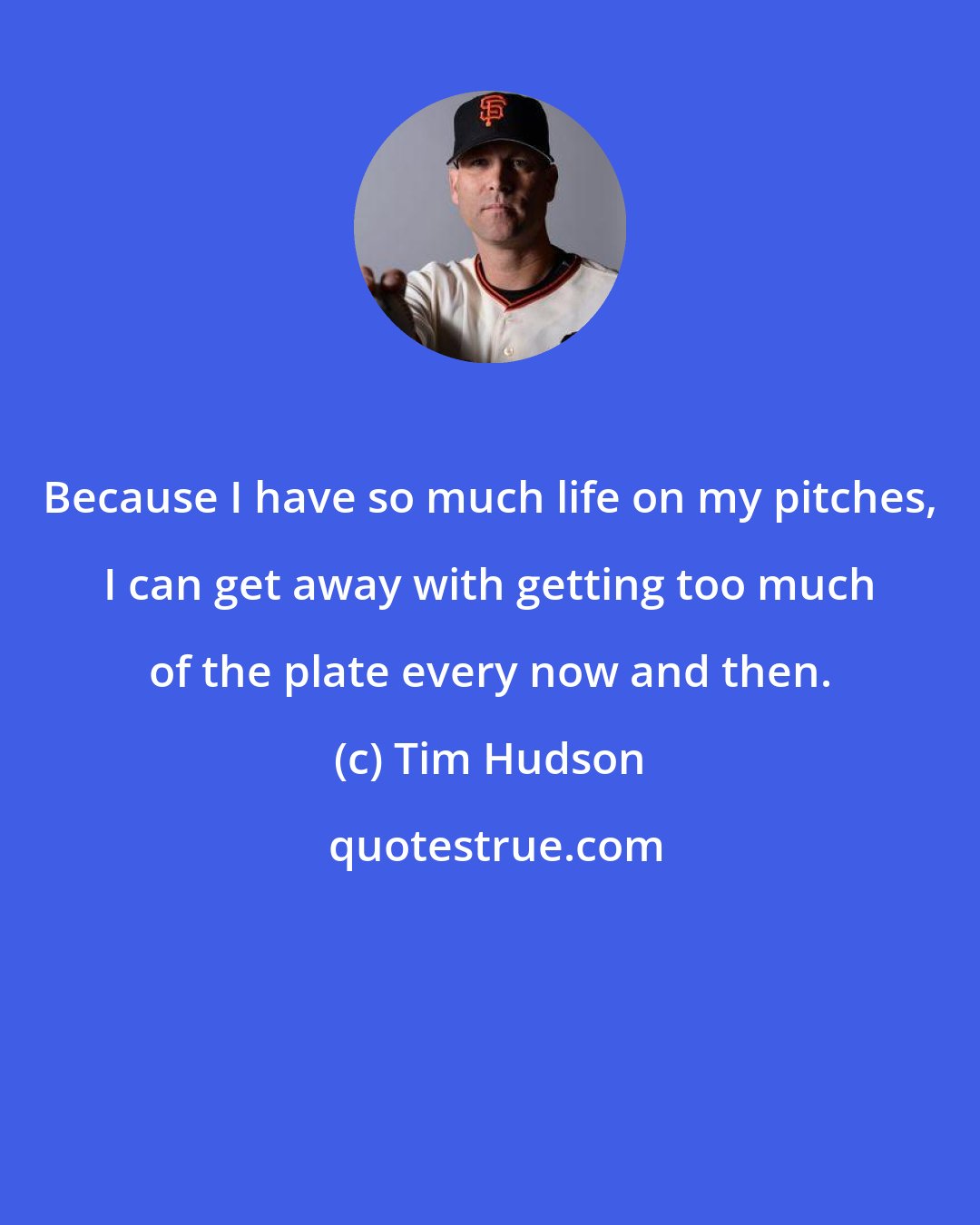 Tim Hudson: Because I have so much life on my pitches, I can get away with getting too much of the plate every now and then.