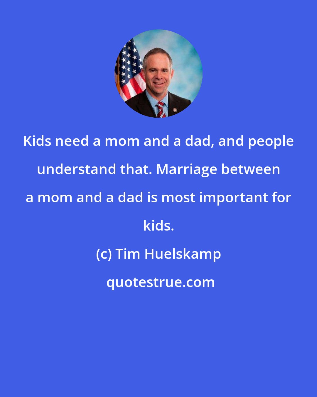 Tim Huelskamp: Kids need a mom and a dad, and people understand that. Marriage between a mom and a dad is most important for kids.