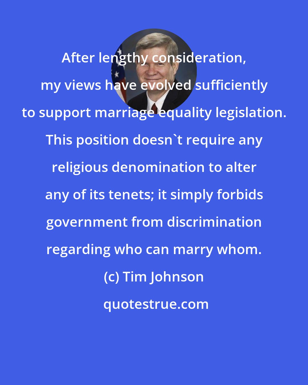 Tim Johnson: After lengthy consideration, my views have evolved sufficiently to support marriage equality legislation. This position doesn't require any religious denomination to alter any of its tenets; it simply forbids government from discrimination regarding who can marry whom.