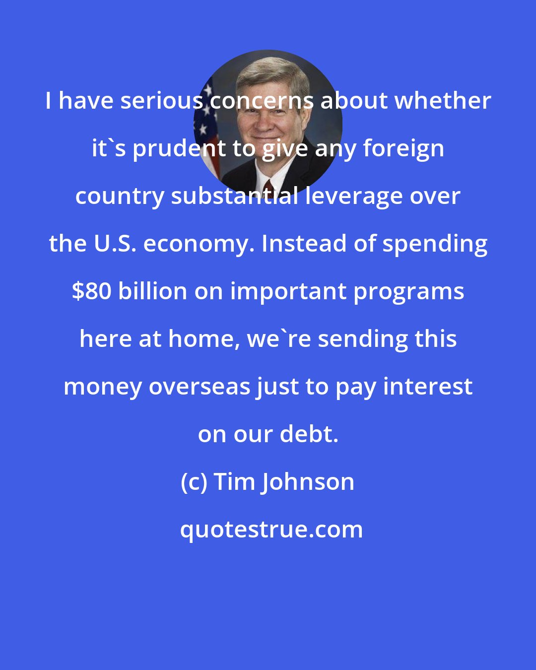 Tim Johnson: I have serious concerns about whether it's prudent to give any foreign country substantial leverage over the U.S. economy. Instead of spending $80 billion on important programs here at home, we're sending this money overseas just to pay interest on our debt.