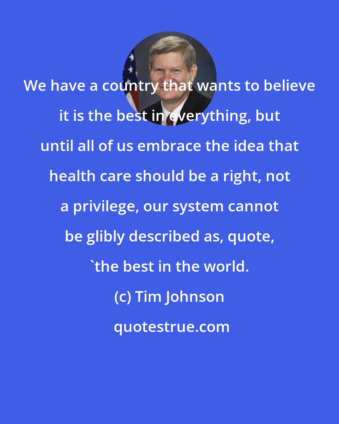 Tim Johnson: We have a country that wants to believe it is the best in everything, but until all of us embrace the idea that health care should be a right, not a privilege, our system cannot be glibly described as, quote, 'the best in the world.