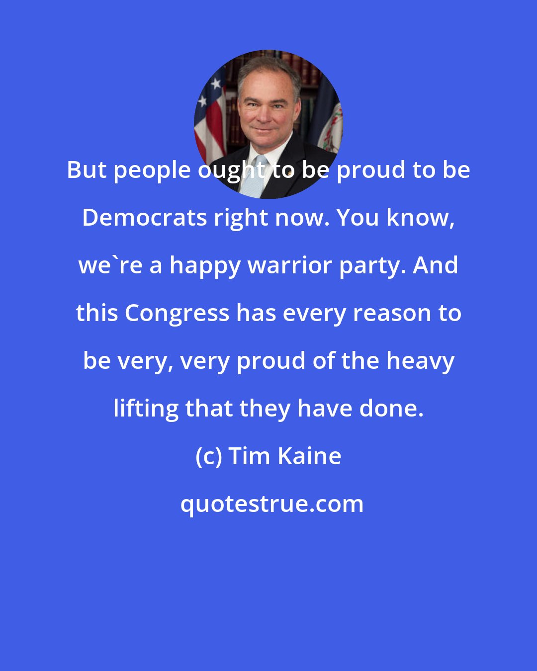 Tim Kaine: But people ought to be proud to be Democrats right now. You know, we're a happy warrior party. And this Congress has every reason to be very, very proud of the heavy lifting that they have done.