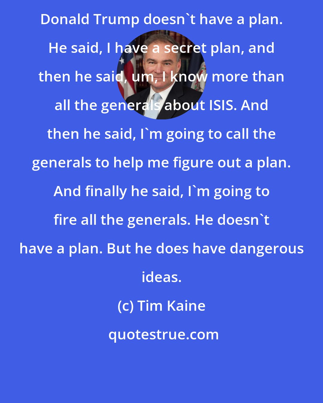 Tim Kaine: Donald Trump doesn't have a plan. He said, I have a secret plan, and then he said, um, I know more than all the generals about ISIS. And then he said, I'm going to call the generals to help me figure out a plan. And finally he said, I'm going to fire all the generals. He doesn't have a plan. But he does have dangerous ideas.