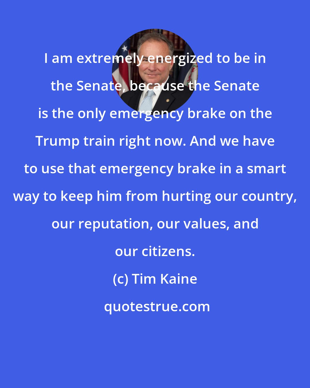 Tim Kaine: I am extremely energized to be in the Senate, because the Senate is the only emergency brake on the Trump train right now. And we have to use that emergency brake in a smart way to keep him from hurting our country, our reputation, our values, and our citizens.