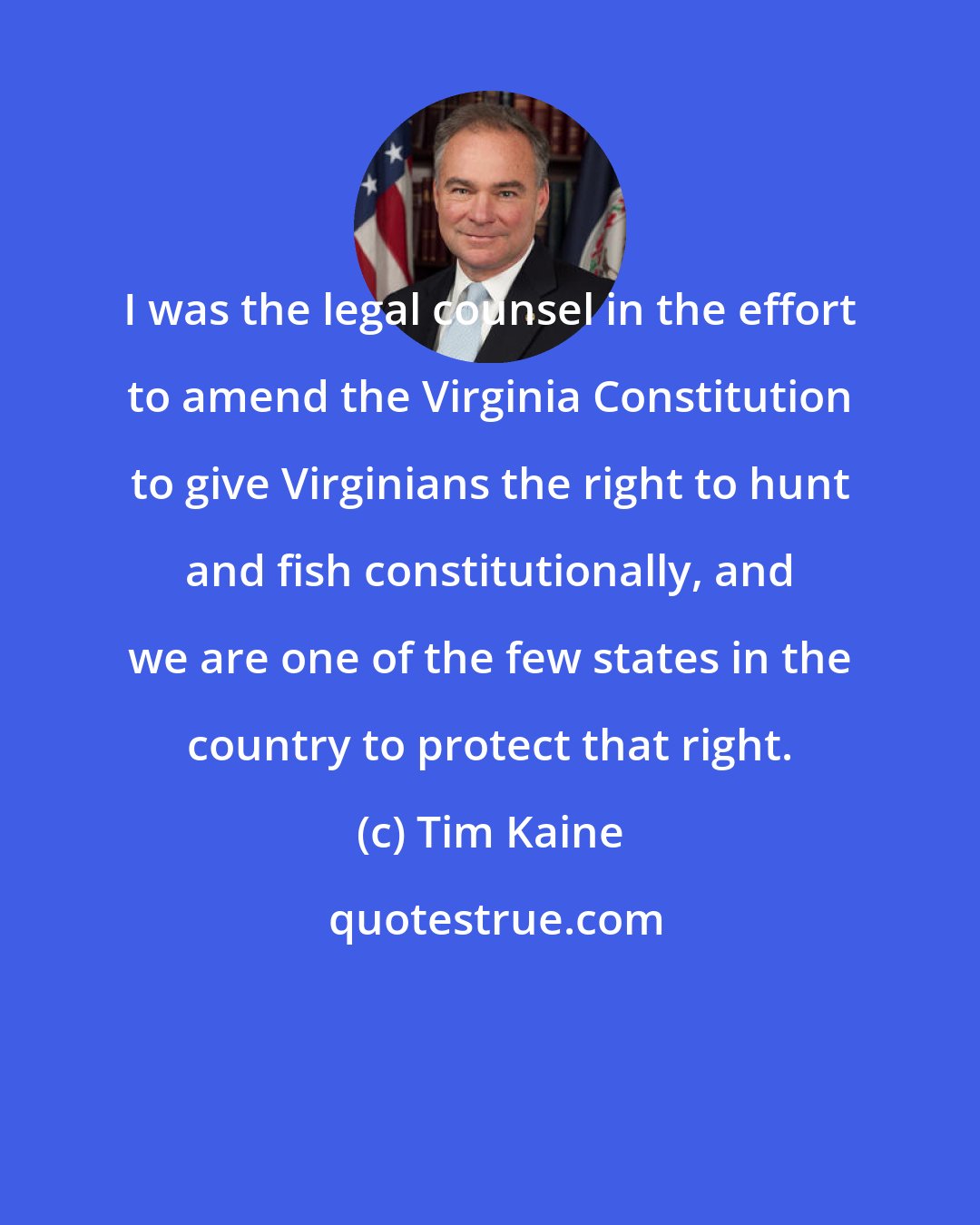 Tim Kaine: I was the legal counsel in the effort to amend the Virginia Constitution to give Virginians the right to hunt and fish constitutionally, and we are one of the few states in the country to protect that right.