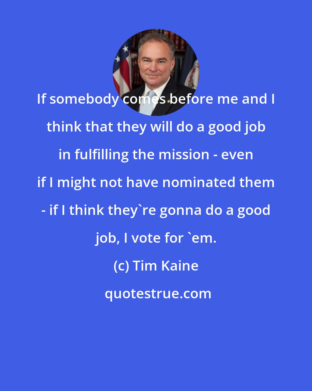 Tim Kaine: If somebody comes before me and I think that they will do a good job in fulfilling the mission - even if I might not have nominated them - if I think they're gonna do a good job, I vote for 'em.