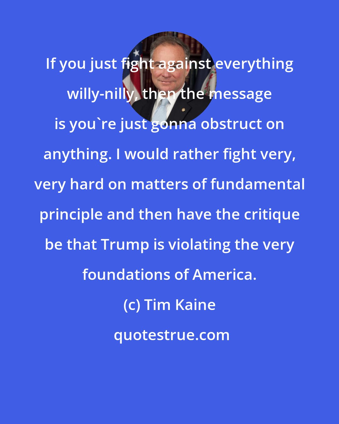 Tim Kaine: If you just fight against everything willy-nilly, then the message is you're just gonna obstruct on anything. I would rather fight very, very hard on matters of fundamental principle and then have the critique be that Trump is violating the very foundations of America.