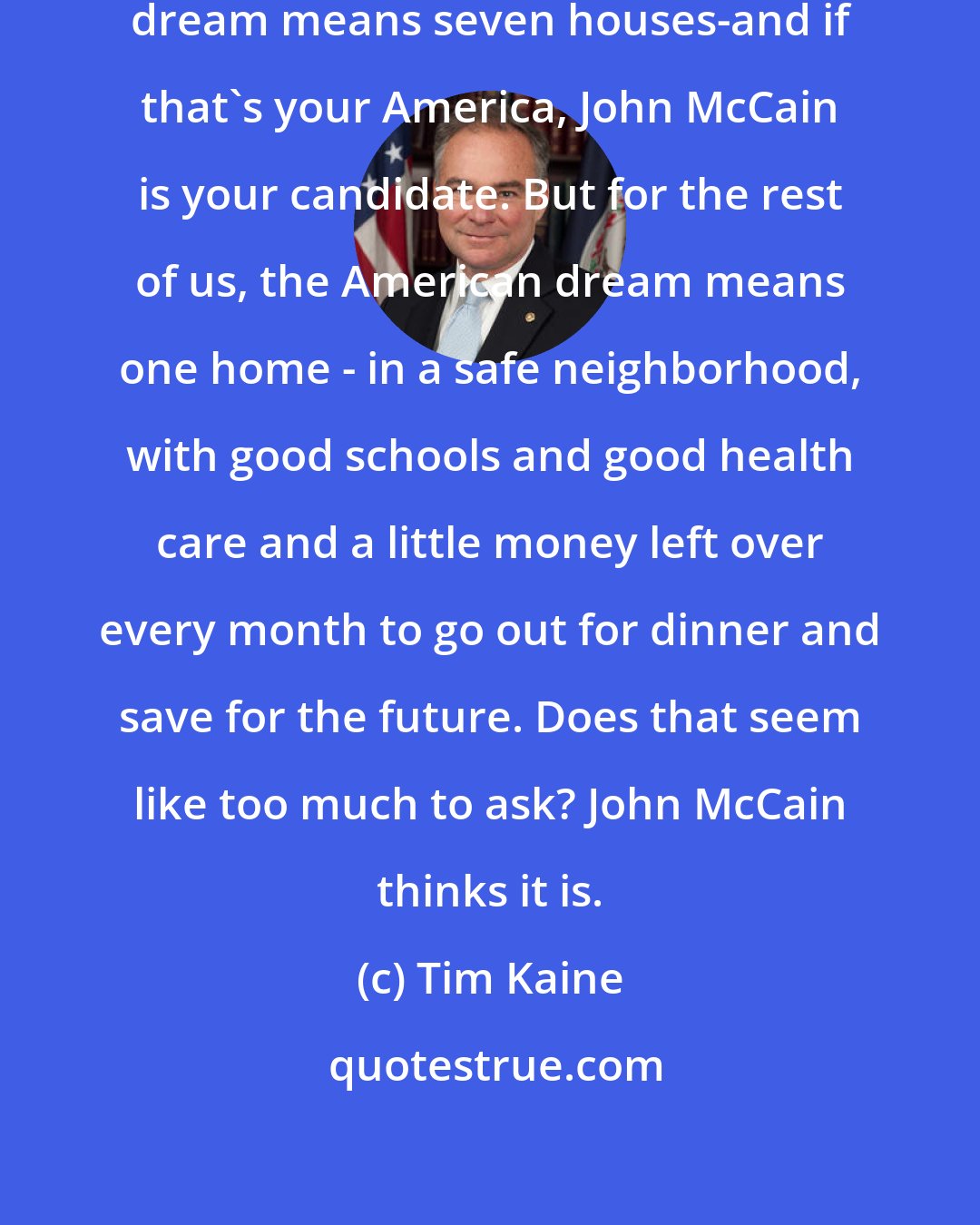 Tim Kaine: Maybe for John McCain the American dream means seven houses-and if that's your America, John McCain is your candidate. But for the rest of us, the American dream means one home - in a safe neighborhood, with good schools and good health care and a little money left over every month to go out for dinner and save for the future. Does that seem like too much to ask? John McCain thinks it is.