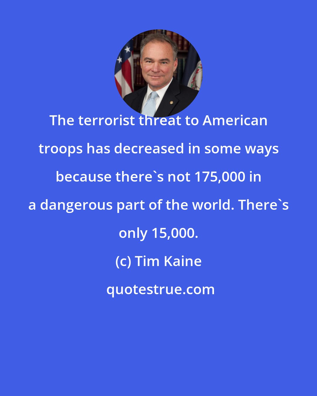 Tim Kaine: The terrorist threat to American troops has decreased in some ways because there's not 175,000 in a dangerous part of the world. There's only 15,000.