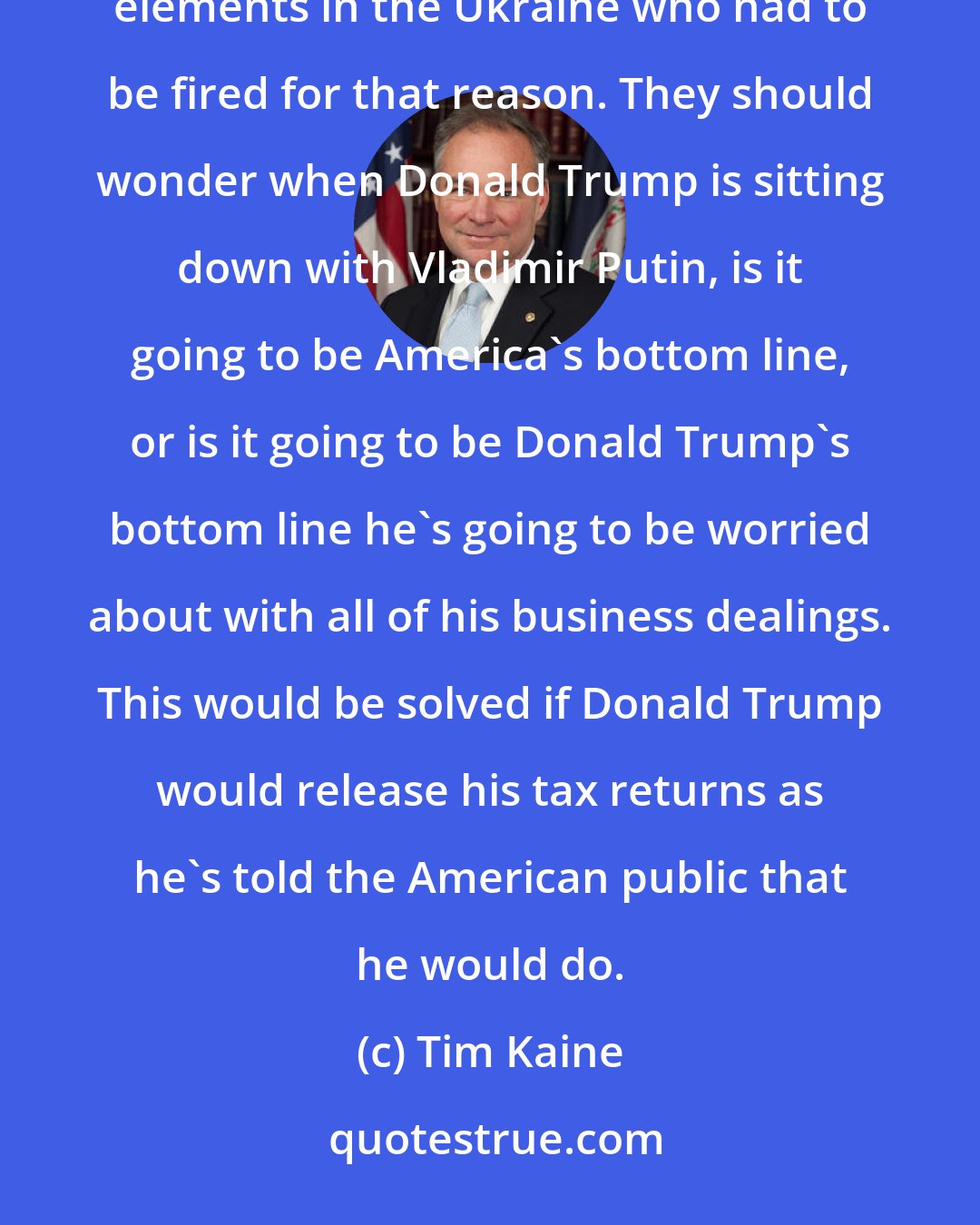 Tim Kaine: America should really wonder about a President Trump, who had a campaign manager with ties to Putin, pro-putin elements in the Ukraine who had to be fired for that reason. They should wonder when Donald Trump is sitting down with Vladimir Putin, is it going to be America's bottom line, or is it going to be Donald Trump's bottom line he's going to be worried about with all of his business dealings. This would be solved if Donald Trump would release his tax returns as he's told the American public that he would do.