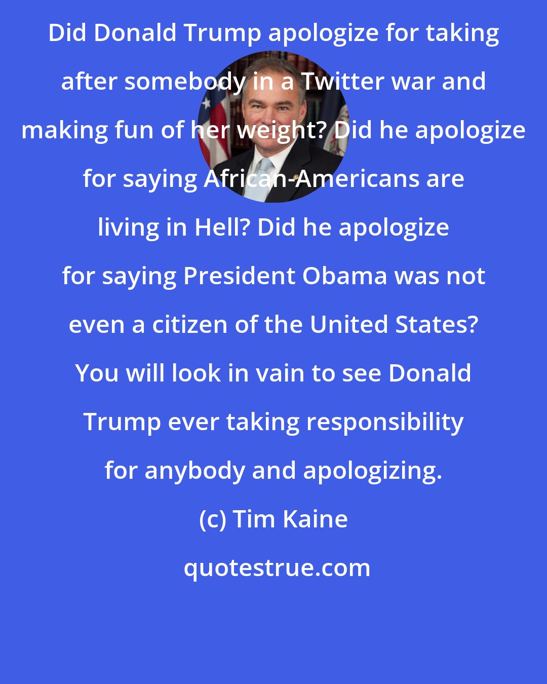 Tim Kaine: Did Donald Trump apologize for taking after somebody in a Twitter war and making fun of her weight? Did he apologize for saying African-Americans are living in Hell? Did he apologize for saying President Obama was not even a citizen of the United States? You will look in vain to see Donald Trump ever taking responsibility for anybody and apologizing.