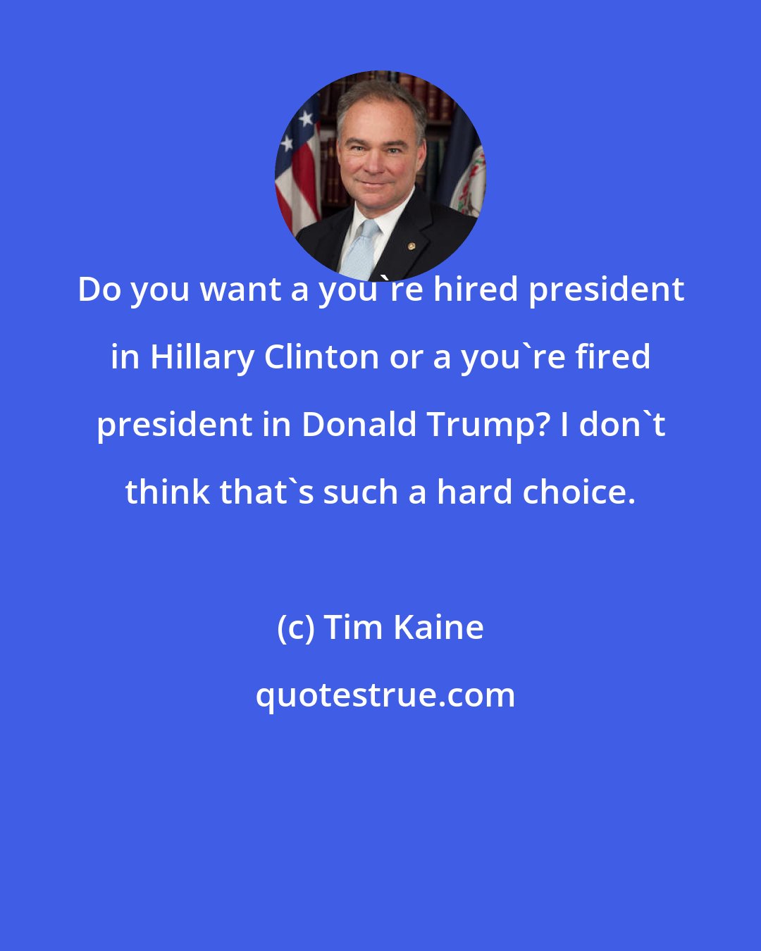 Tim Kaine: Do you want a you're hired president in Hillary Clinton or a you're fired president in Donald Trump? I don't think that's such a hard choice.