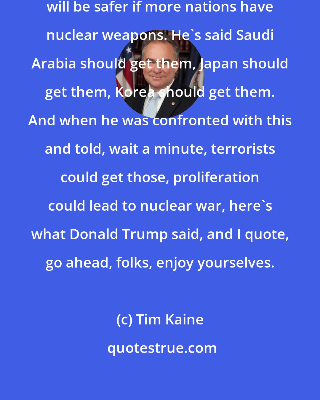 Tim Kaine: Donald Trump believes that the world will be safer if more nations have nuclear weapons. He's said Saudi Arabia should get them, Japan should get them, Korea should get them. And when he was confronted with this and told, wait a minute, terrorists could get those, proliferation could lead to nuclear war, here's what Donald Trump said, and I quote, go ahead, folks, enjoy yourselves.