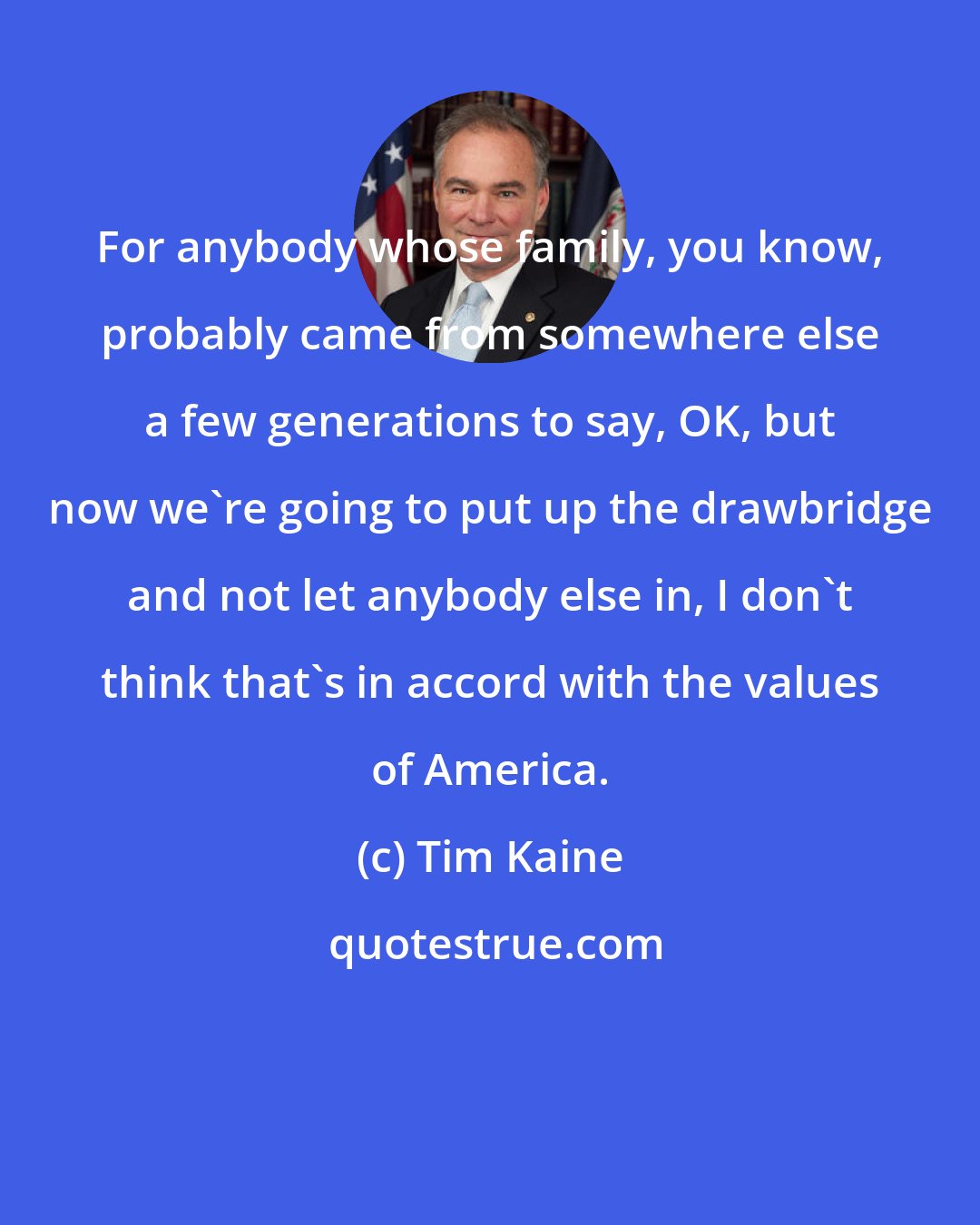 Tim Kaine: For anybody whose family, you know, probably came from somewhere else a few generations to say, OK, but now we're going to put up the drawbridge and not let anybody else in, I don't think that's in accord with the values of America.