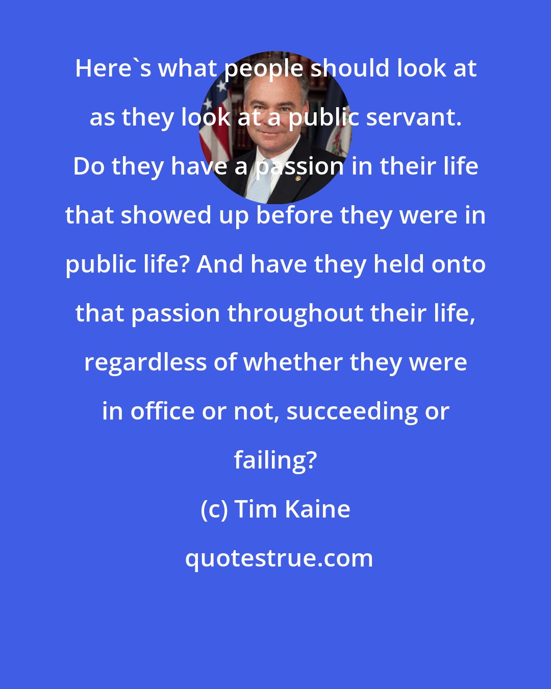 Tim Kaine: Here's what people should look at as they look at a public servant. Do they have a passion in their life that showed up before they were in public life? And have they held onto that passion throughout their life, regardless of whether they were in office or not, succeeding or failing?