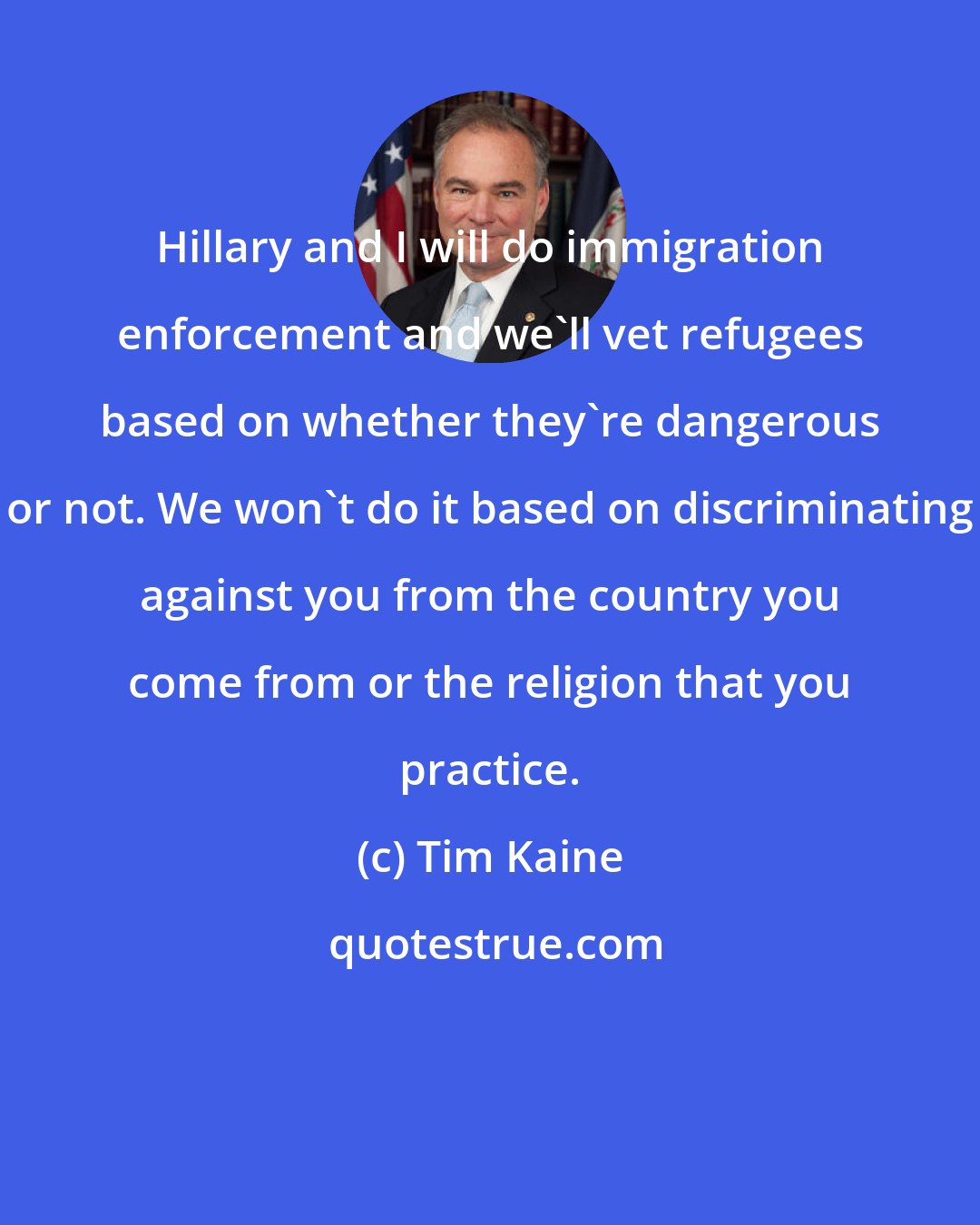 Tim Kaine: Hillary and I will do immigration enforcement and we'll vet refugees based on whether they're dangerous or not. We won't do it based on discriminating against you from the country you come from or the religion that you practice.