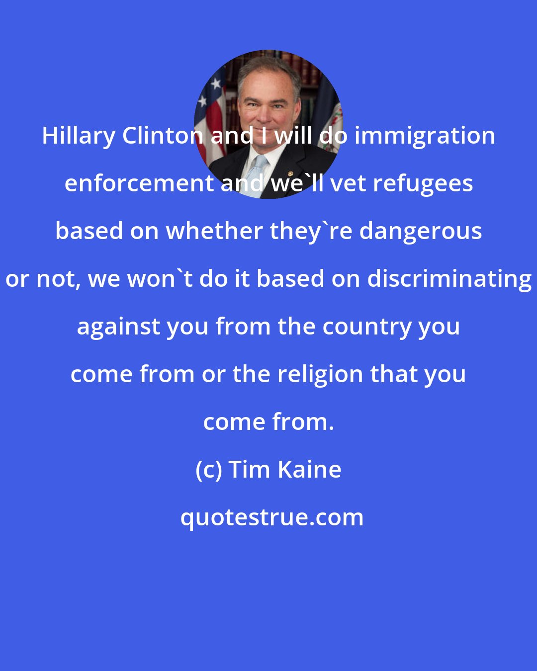 Tim Kaine: Hillary Clinton and I will do immigration enforcement and we'll vet refugees based on whether they're dangerous or not, we won't do it based on discriminating against you from the country you come from or the religion that you come from.